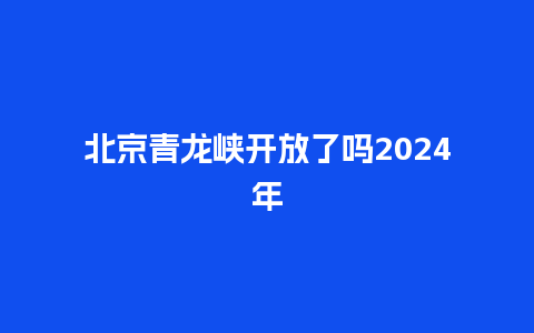 北京青龙峡开放了吗2024年