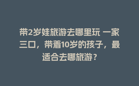 带2岁娃旅游去哪里玩 一家三口，带着10岁的孩子，最适合去哪旅游？