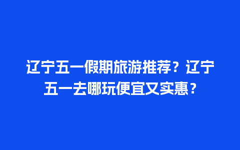 辽宁五一假期旅游推荐？辽宁五一去哪玩便宜又实惠？