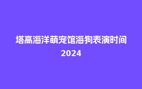 塔高海洋萌宠馆海狗表演时间2024