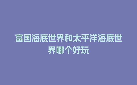 富国海底世界和太平洋海底世界哪个好玩