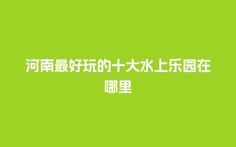 河南最好玩的十大水上乐园在哪里