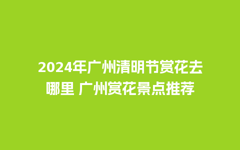 2024年广州清明节赏花去哪里 广州赏花景点推荐