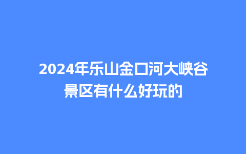 2024年乐山金口河大峡谷景区有什么好玩的