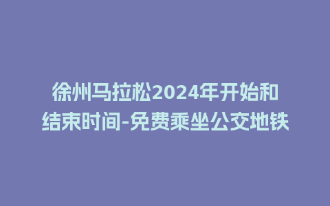 徐州马拉松2024年开始和结束时间-免费乘坐公交地铁