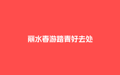 丽水春游踏青好去处