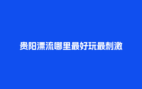 贵阳漂流哪里最好玩最刺激