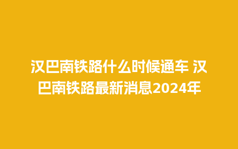 汉巴南铁路什么时候通车 汉巴南铁路最新消息2024年