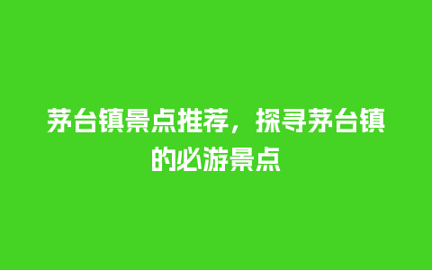 茅台镇景点推荐，探寻茅台镇的必游景点