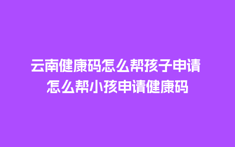 云南健康码怎么帮孩子申请 怎么帮小孩申请健康码