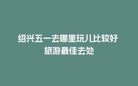 绍兴五一去哪里玩儿比较好 旅游最佳去处