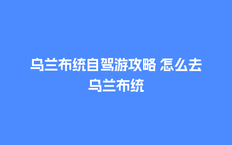 乌兰布统自驾游攻略 怎么去乌兰布统