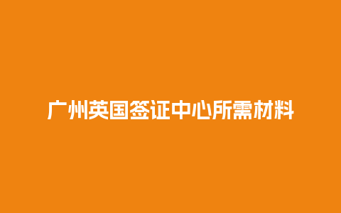 广州英国签证中心所需材料