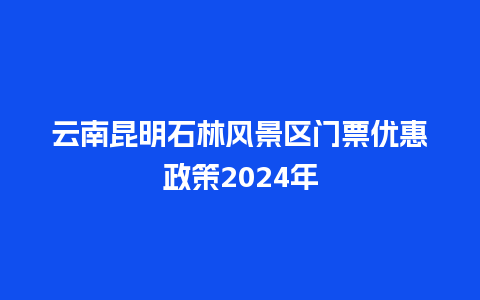 云南昆明石林风景区门票优惠政策2024年