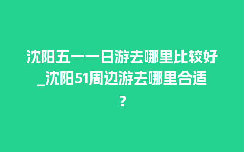 沈阳五一一日游去哪里比较好_沈阳51周边游去哪里合适？