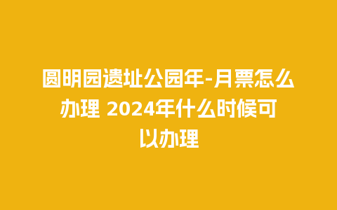 圆明园遗址公园年-月票怎么办理 2024年什么时候可以办理