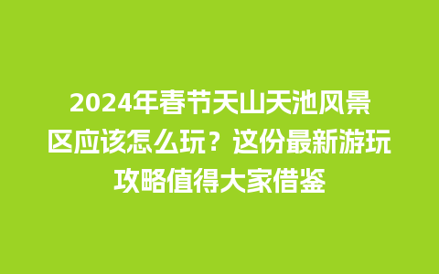 2024年春节天山天池风景区应该怎么玩？这份最新游玩攻略值得大家借鉴