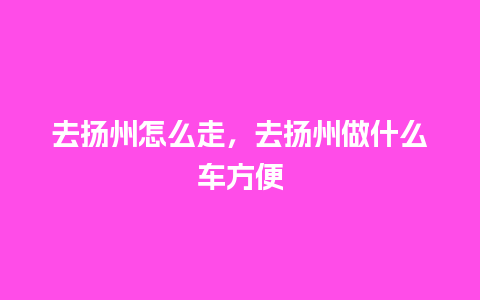 去扬州怎么走，去扬州做什么车方便