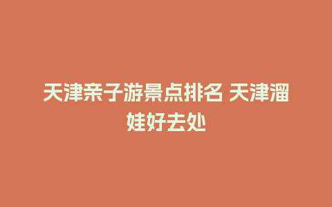 天津亲子游景点排名 天津溜娃好去处