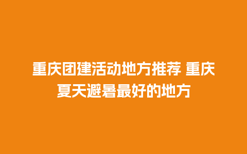 重庆团建活动地方推荐 重庆夏天避暑最好的地方