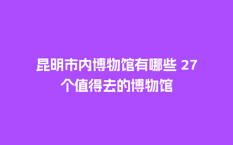 昆明市内博物馆有哪些 27个值得去的博物馆