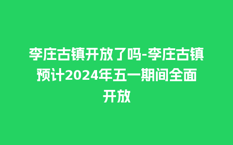 李庄古镇开放了吗-李庄古镇预计2024年五一期间全面开放