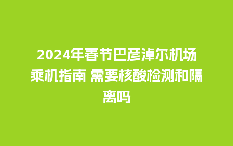 2024年春节巴彦淖尔机场乘机指南 需要核酸检测和隔离吗