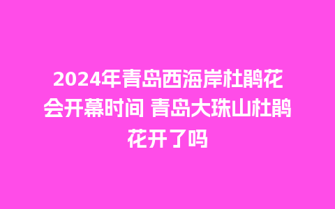 2024年青岛西海岸杜鹃花会开幕时间 青岛大珠山杜鹃花开了吗