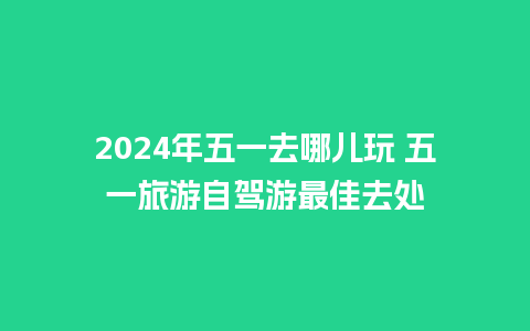 2024年五一去哪儿玩 五一旅游自驾游最佳去处