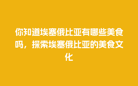 你知道埃塞俄比亚有哪些美食吗，探索埃塞俄比亚的美食文化