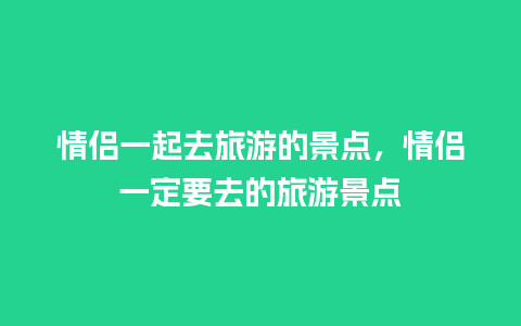 情侣一起去旅游的景点，情侣一定要去的旅游景点