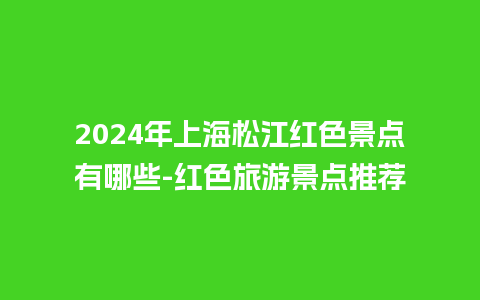 2024年上海松江红色景点有哪些-红色旅游景点推荐