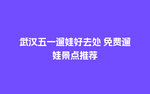 武汉五一遛娃好去处 免费遛娃景点推荐