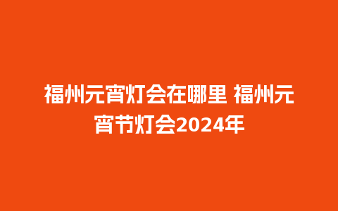 福州元宵灯会在哪里 福州元宵节灯会2024年