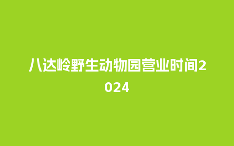 八达岭野生动物园营业时间2024