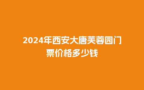 2024年西安大唐芙蓉园门票价格多少钱