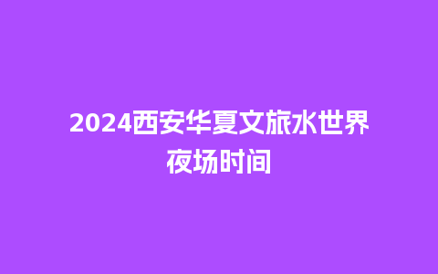 2024西安华夏文旅水世界夜场时间