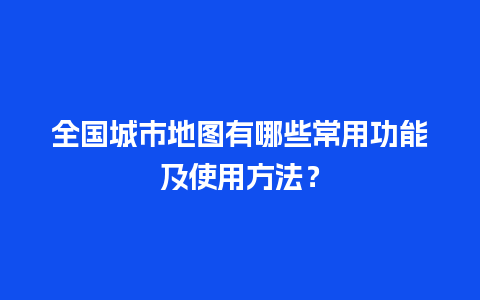 全国城市地图有哪些常用功能及使用方法？