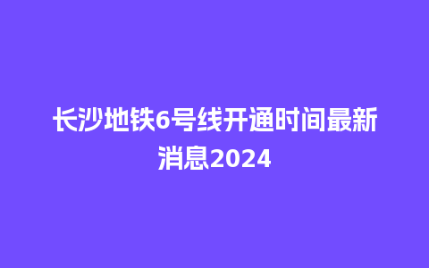 长沙地铁6号线开通时间最新消息2024