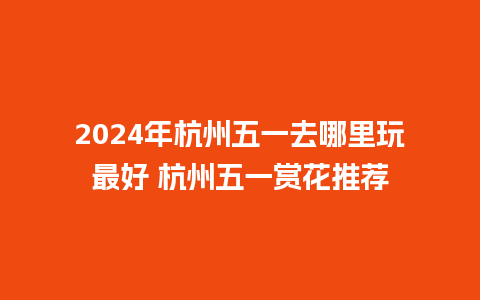 2024年杭州五一去哪里玩最好 杭州五一赏花推荐