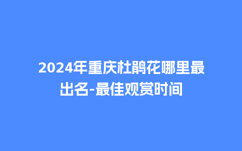 2024年重庆杜鹃花哪里最出名-最佳观赏时间