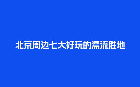 北京周边七大好玩的漂流胜地