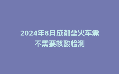 2024年8月成都坐火车需不需要核酸检测