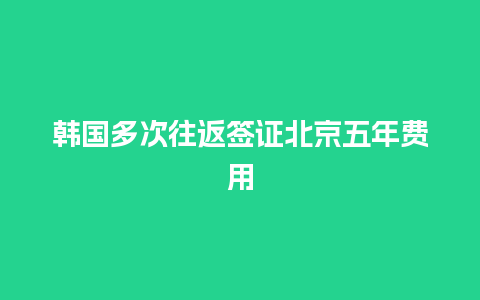 韩国多次往返签证北京五年费用