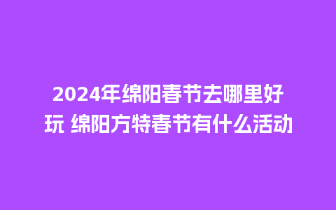 2024年绵阳春节去哪里好玩 绵阳方特春节有什么活动