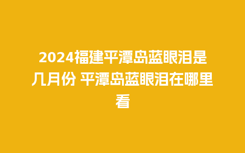 2024福建平潭岛蓝眼泪是几月份 平潭岛蓝眼泪在哪里看