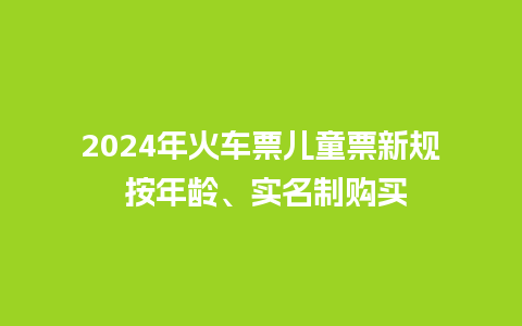 2024年火车票儿童票新规 按年龄、实名制购买