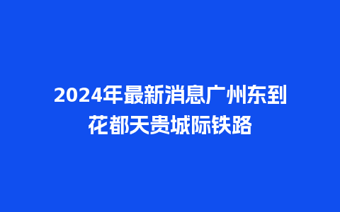 2024年最新消息广州东到花都天贵城际铁路