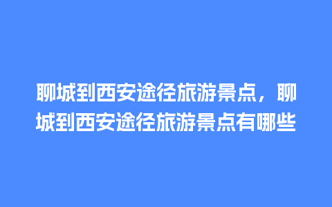 聊城到西安途径旅游景点，聊城到西安途径旅游景点有哪些