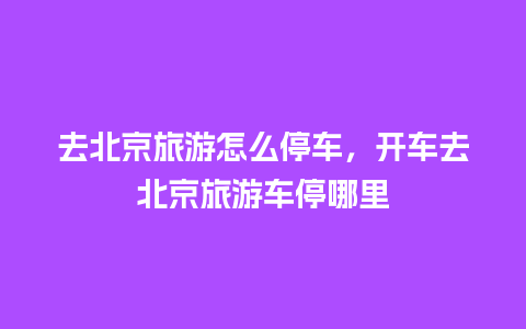 去北京旅游怎么停车，开车去北京旅游车停哪里